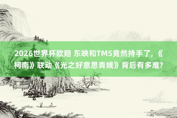 2026世界杯欧赔 东映和TMS竟然持手了， 《柯南》联动《光之好意思青娥》背后有多难?