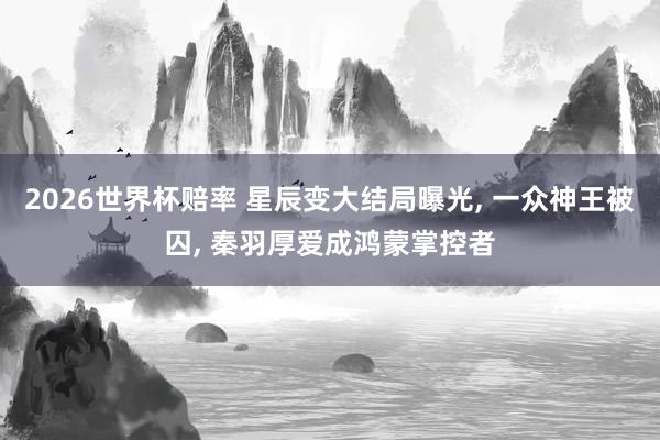 2026世界杯赔率 星辰变大结局曝光， 一众神王被囚， 秦羽厚爱成鸿蒙掌控者