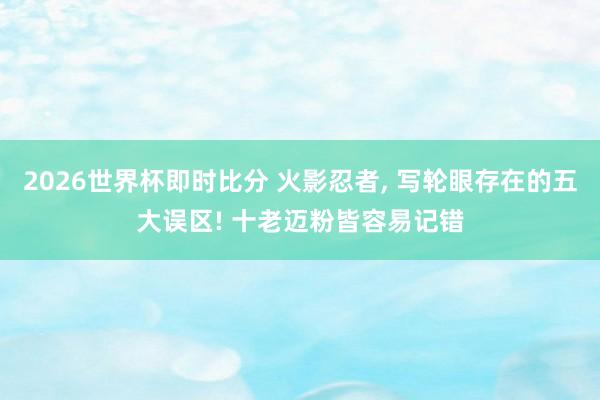 2026世界杯即时比分 火影忍者, 写轮眼存在的五大误区! 十老迈粉皆容易记错