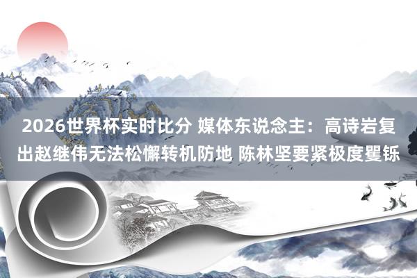 2026世界杯实时比分 媒体东说念主:高诗岩复出赵继伟无法松懈转机防地 陈林坚要紧极度矍铄