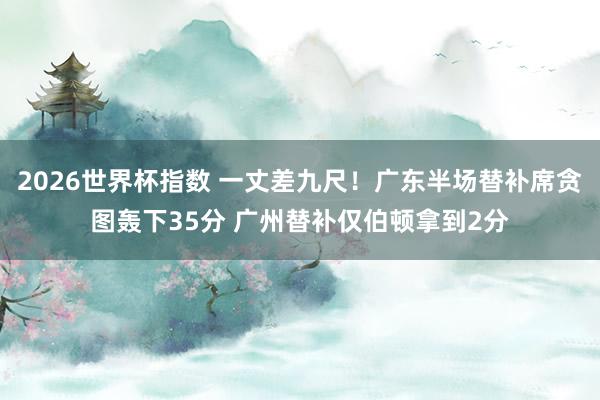 2026世界杯指数 一丈差九尺！广东半场替补席贪图轰下35分 广州替补仅伯顿拿到2分
