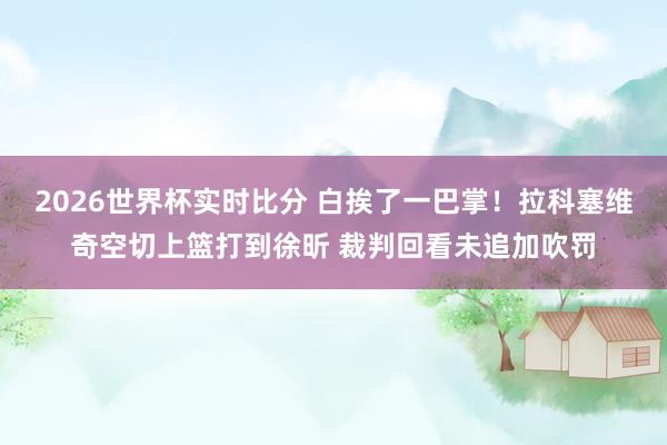 2026世界杯实时比分 白挨了一巴掌！拉科塞维奇空切上篮打到徐昕 裁判回看未追加吹罚