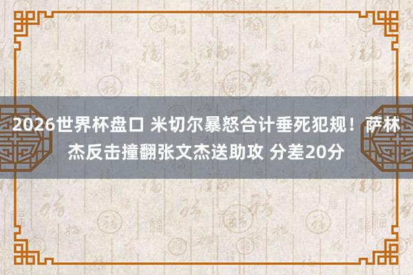2026世界杯盘口 米切尔暴怒合计垂死犯规！萨林杰反击撞翻张文杰送助攻 分差20分