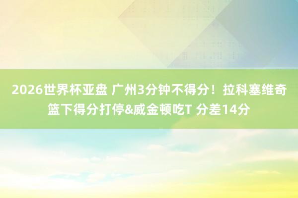 2026世界杯亚盘 广州3分钟不得分！拉科塞维奇篮下得分打停&威金顿吃T 分差14分