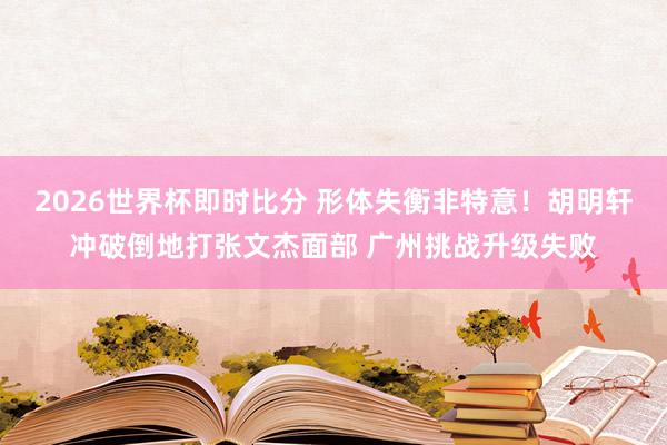 2026世界杯即时比分 形体失衡非特意！胡明轩冲破倒地打张文杰面部 广州挑战升级失败