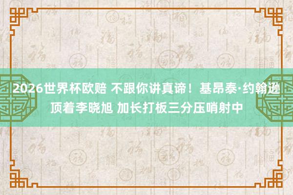 2026世界杯欧赔 不跟你讲真谛！基昂泰·约翰逊顶着李晓旭 加长打板三分压哨射中