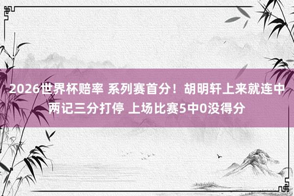 2026世界杯赔率 系列赛首分！胡明轩上来就连中两记三分打停 上场比赛5中0没得分