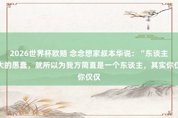 2026世界杯欧赔 念念想家叔本华说：“东谈主最大的愚蠢，就所以为我方简直是一个东谈主，其实你仅仅