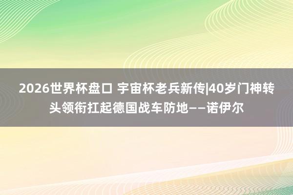 2026世界杯盘口 宇宙杯老兵新传|40岁门神转头领衔扛起德国战车防地——诺伊尔