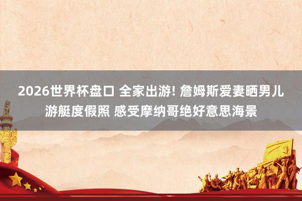 2026世界杯盘口 全家出游! 詹姆斯爱妻晒男儿游艇度假照 感受摩纳哥绝好意思海景
