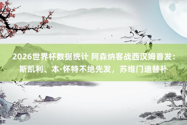 2026世界杯数据统计 阿森纳客战西汉姆首发：斯凯利、本·怀特不绝先发，苏维门迪替补