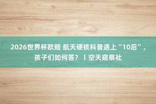 2026世界杯欧赔 航天硬核科普遇上“10后”,孩子们如何答?丨空天窥察社