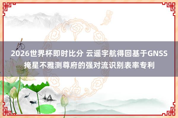2026世界杯即时比分 云遥宇航得回基于GNSS掩星不雅测尊府的强对流识别表率专利