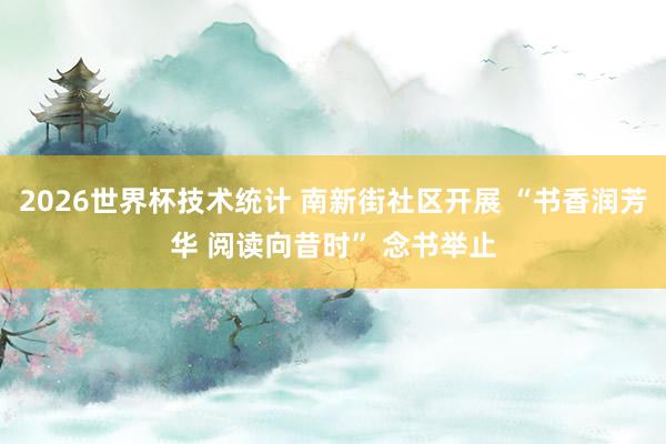 2026世界杯技术统计 南新街社区开展 “书香润芳华 阅读向昔时” 念书举止