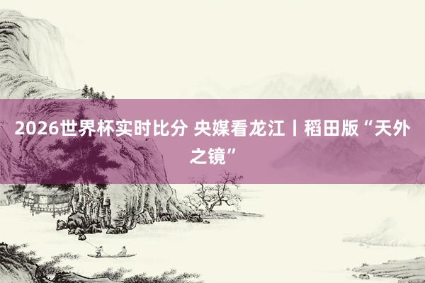2026世界杯实时比分 央媒看龙江丨稻田版“天外之镜”