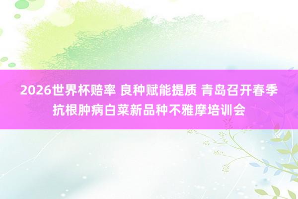2026世界杯赔率 良种赋能提质 青岛召开春季抗根肿病白菜新品种不雅摩培训会