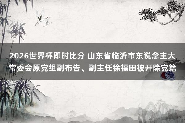 2026世界杯即时比分 山东省临沂市东说念主大常委会原党组副布告、副主任徐福田被开除党籍