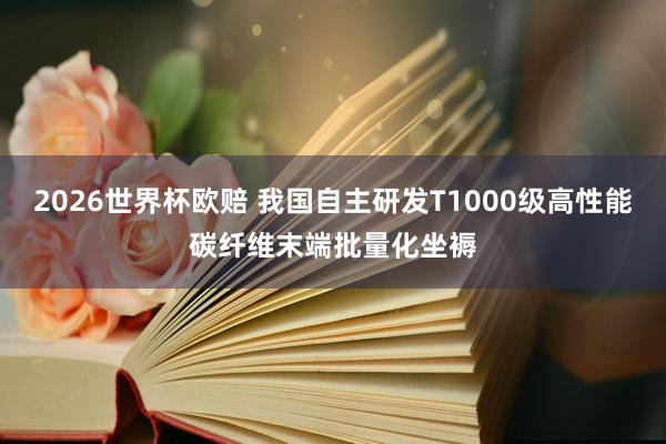 2026世界杯欧赔 我国自主研发T1000级高性能碳纤维末端批量化坐褥