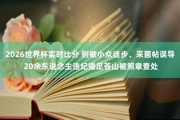 2026世界杯实时比分 别被小众徒步、采菌帖误导 20余东说念主违纪插足苍山被照章查处
