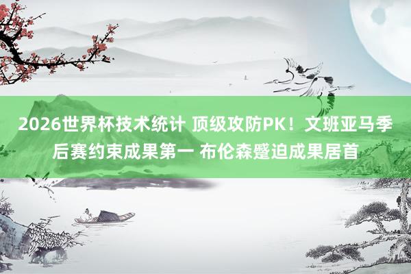 2026世界杯技术统计 顶级攻防PK！文班亚马季后赛约束成果第一 布伦森蹙迫成果居首