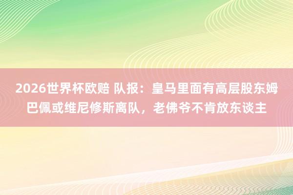 2026世界杯欧赔 队报：皇马里面有高层股东姆巴佩或维尼修斯离队，老佛爷不肯放东谈主