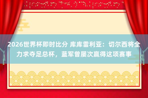 2026世界杯即时比分 库库雷利亚：切尔西将全力求夺足总杯，蓝军曾屡次赢得这项赛事