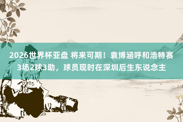 2026世界杯亚盘 将来可期!袁博涵呼和浩特赛3场2球3助,球员现时在深圳后生东说念主