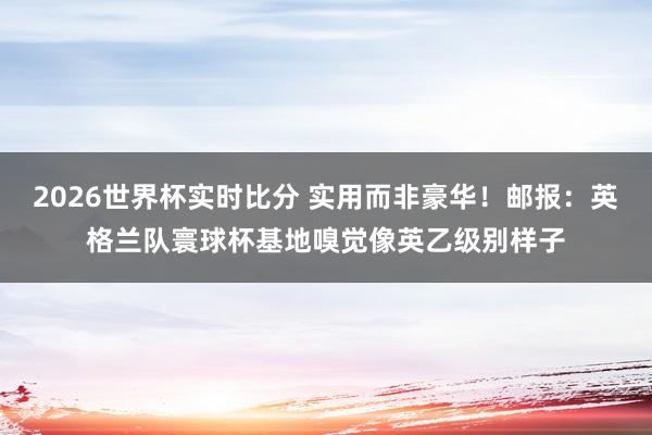 2026世界杯实时比分 实用而非豪华!邮报:英格兰队寰球杯基地嗅觉像英乙级别样子