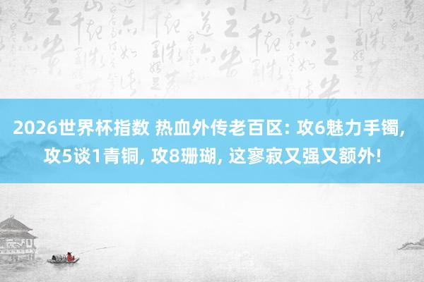 2026世界杯指数 热血外传老百区: 攻6魅力手镯, 攻5谈1青铜, 攻8珊瑚, 这寥寂又强又额外!