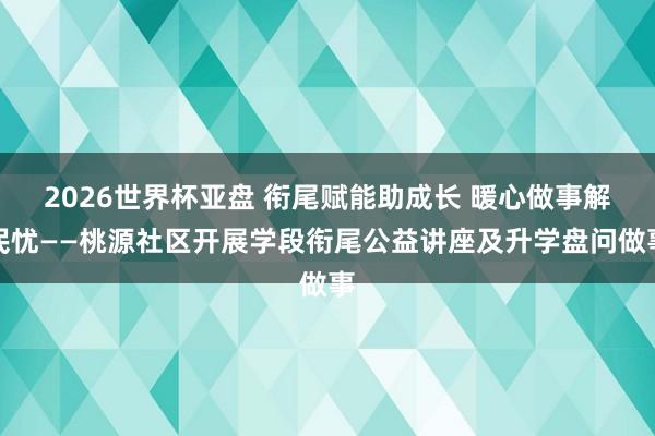 2026世界杯亚盘 衔尾赋能助成长 暖心做事解民忧——桃源社区开展学段衔尾公益讲座及升学盘问做事
