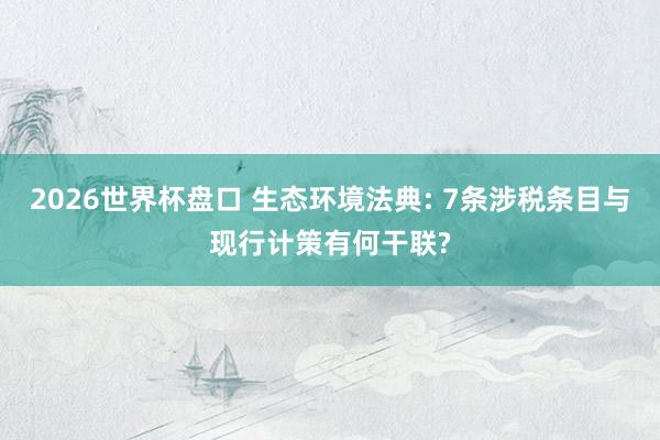 2026世界杯盘口 生态环境法典: 7条涉税条目与现行计策有何干联?