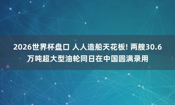 2026世界杯盘口 人人造船天花板! 两艘30.6万吨超大型油轮同日在中国圆满录用
