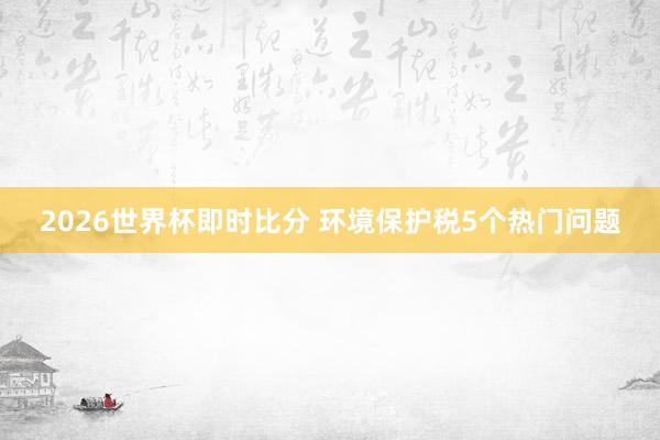 2026世界杯即时比分 环境保护税5个热门问题