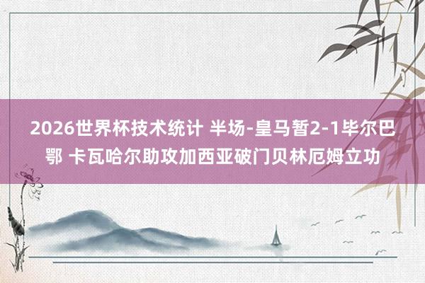 2026世界杯技术统计 半场-皇马暂2-1毕尔巴鄂 卡瓦哈尔助攻加西亚破门贝林厄姆立功