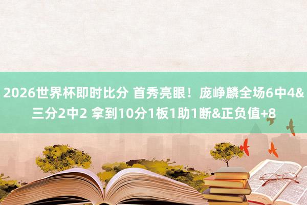 2026世界杯即时比分 首秀亮眼!庞峥麟全场6中4&三分2中2 拿到10分1板1助1断&正负值+8