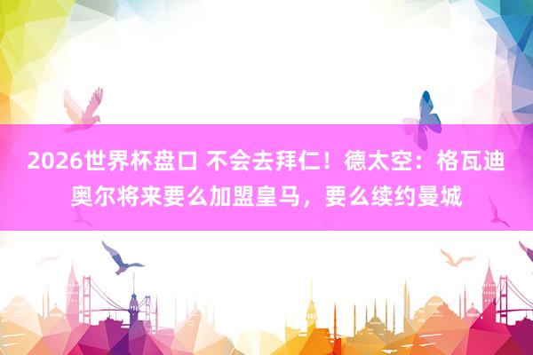 2026世界杯盘口 不会去拜仁！德太空：格瓦迪奥尔将来要么加盟皇马，要么续约曼城