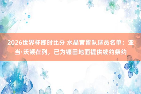2026世界杯即时比分 水晶宫留队球员名单：亚当·沃顿在列，已为镰田地面提供续约条约