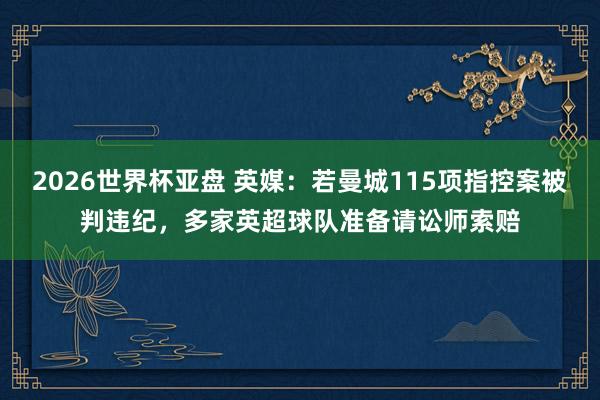 2026世界杯亚盘 英媒：若曼城115项指控案被判违纪，多家英超球队准备请讼师索赔