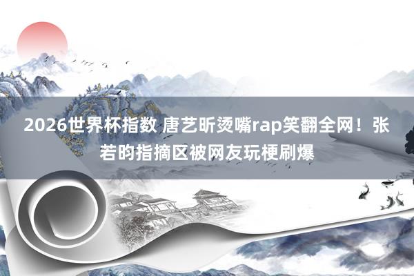 2026世界杯指数 唐艺昕烫嘴rap笑翻全网！张若昀指摘区被网友玩梗刷爆