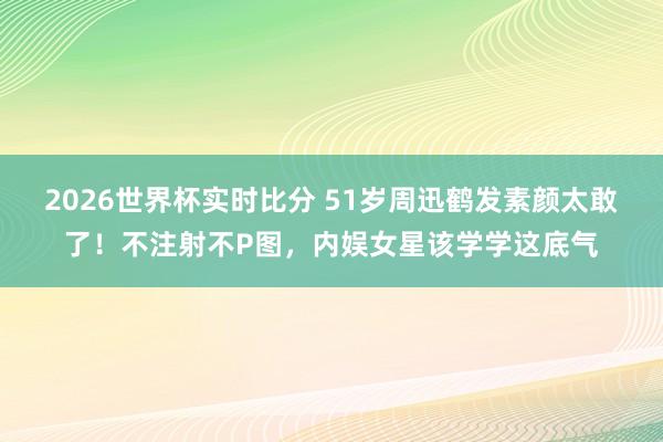 2026世界杯实时比分 51岁周迅鹤发素颜太敢了!不注射不P图,内娱女星该学学这底气