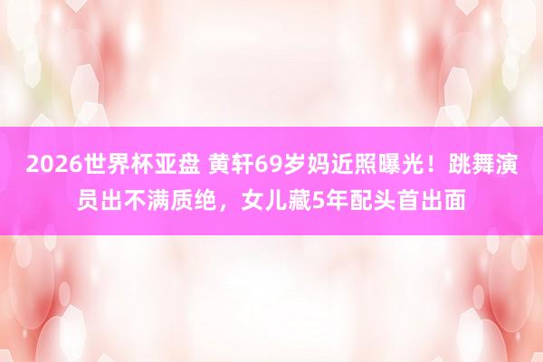 2026世界杯亚盘 黄轩69岁妈近照曝光!跳舞演员出不满质绝,女儿藏5年配头首出面