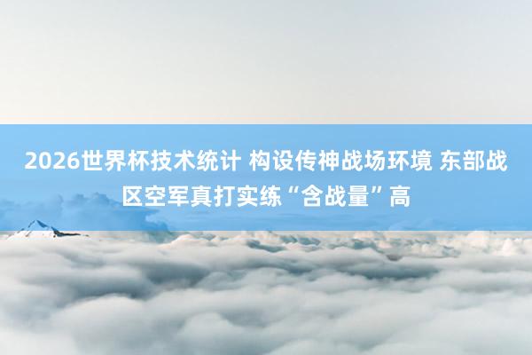 2026世界杯技术统计 构设传神战场环境 东部战区空军真打实练“含战量”高