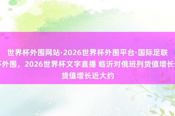 世界杯外围网站·2026世界杯外围平台·国际足联世界杯外围，2026世界杯文字直播 临沂对俄班列货值增长近大约