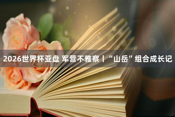 2026世界杯亚盘 军营不雅察丨“山岳”组合成长记