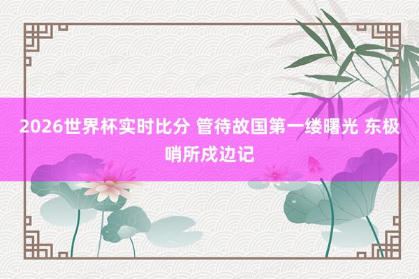 2026世界杯实时比分 管待故国第一缕曙光 东极哨所戍边记