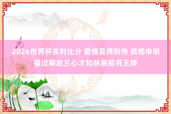 2026世界杯实时比分 爱情莫得别传 孤烟申明错过期赵兰心才知林展翘有王牌