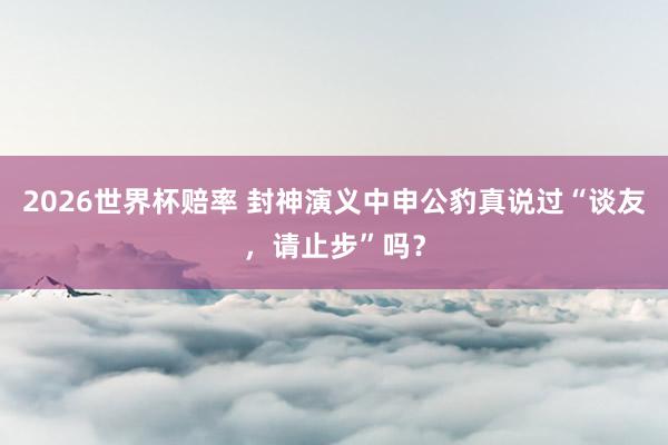 2026世界杯赔率 封神演义中申公豹真说过“谈友,请止步”吗?