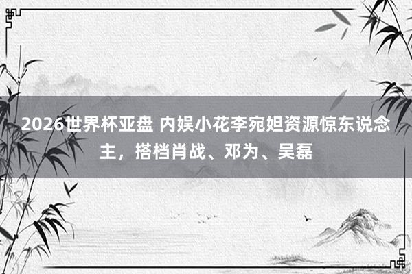 2026世界杯亚盘 内娱小花李宛妲资源惊东说念主，搭档肖战、邓为、吴磊