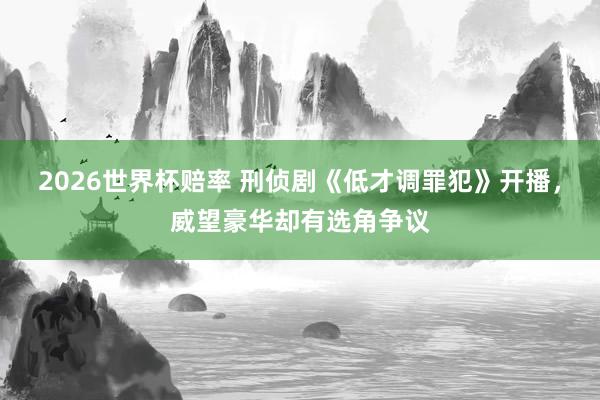 2026世界杯赔率 刑侦剧《低才调罪犯》开播,威望豪华却有选角争议