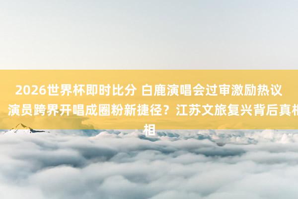 2026世界杯即时比分 白鹿演唱会过审激励热议！演员跨界开唱成圈粉新捷径？江苏文旅复兴背后真相